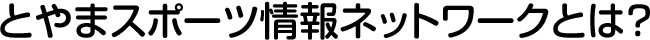 とやまスポーツ情報ネットワークとは？